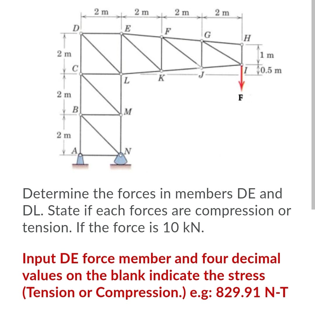 2 m
2 m
2 m
2 m
D
F
G
H
2 m
1 m
C
0.5 m
2 m
F
B
M
2 m
Determine the forces in members DE and
DL. State if each forces are compression or
tension. If the force is 10 kN.
Input DE force member and four decimal
values on the blank indicate the stress
(Tension or Compression.) e.g: 829.91 N-T
