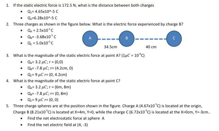 1. If the static electric force is 172.5 N, what is the distance between both charges
• Q= 4.65x10^-5 c
• Q-=6.28x10^-5 c
2. Three charges as shown in the figure below. What is the electric force experienced by charge B?
• Q. = 2.5x10*c
• Qu=-3.68x10* C
• Q. = 5.0x10*C
A
34.5cm
40 cm
3. What is the magnitude of the static electric force at point A? (1µC = 10°C)
• Qu= 3.2 µC; r = (0,0)
• Qa= -7.8 µC; r= (4.2cm, 0)
• Q.= 9 µC r= (0, 4.2cm)
4. What is the magnitude of the static electric force at point C?
• Qa= 3.2 µC; r = (6m, 8m)
• Qa= -7.8 µC; r= (0, 8m)
• Qc= 9 µC r= (0, 0)
5. Three charge spheres are at the position shown in the figure. Charge A (4.67x10 C) is located at the origin,
Charge B (8.21x10°C) is located at X=4m, Y=0, while the charge C (6.72x10°C) is located at the X-0cm, Y=-3cm.
• Find the net electrostatic force at sphere A
• Find the net electric field at (4, -3)
