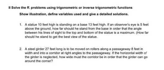 II Solve the ff. problems using trigonometric or inverse trigonometric functions
Show lillustration, define variables used and give a detailed solutions.
1. A statue 10 feet high is standing on a base 13 feet high. If an observer's eye is 5 feet
above the ground, how far should he stand from the base in order that the angle
between his lines of sight to the top and bottom of the statue is a maximum. (How far
should he stand to get the best view of the statue.
2. A steel girder 27 feet long is to be moved on rollers along a passageway 8 feet in
width and into a corridor at right angles to the passageway. it the horizontal width of
the girder is neglected, how wide must the corridor be in order that the girder can go
around the comer?
