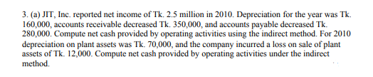 3. (a) JIT, Inc. reported net income of Tk. 2.5 million in 2010. Depreciation for the year was Tk.
160,000, accounts receivable decreased Tk. 350,000, and accounts payable decreased Tk.
280,000. Compute net cash provided by operating activities using the indirect method. For 2010
depreciation on plant assets was Tk. 70,000, and the company incurred a loss on sale of plant
assets of Tk. 12,000. Compute net cash provided by operating activities under the indirect
method.
