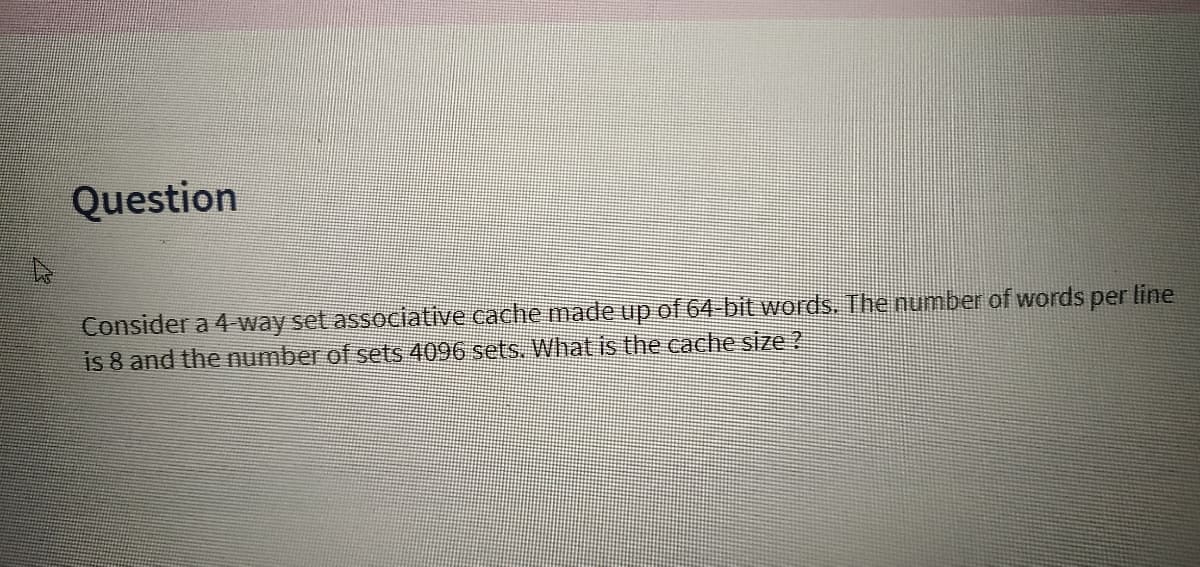 Question
Consider a 4 way set associative cache made up of 64 bit words. The number of words per line
is 8 and the number of sets 4096 sets. What is the cache size ?
