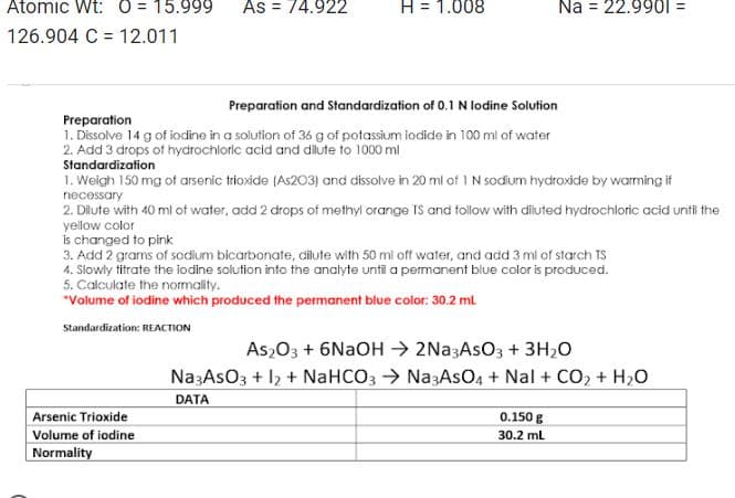 Atomic Wt: 0 15.999
126.904 C 12.011
=
As = 74.922
H = 1.008
Preparation and Standardization of 0.1 N lodine Solution
Preparation
1. Dissolve 14 g of iodine in a solution of 36 g of potassium iodide in 100 ml of water
2. Add 3 drops of hydrochloric acid and dilute to 1000 mil
Standardization
Arsenic Trioxide
Volume of iodine
Normality
1. Weigh 150 mg of arsenic trioxide (As203) and dissolve in 20 ml of 1 N sodium hydroxide by warming if
necessary
2. Dilute with 40 ml of water, add 2 drops of methyl orange TS and follow with diluted hydrochloric acid until the
yellow color
Na = 22.9901 =
is changed to pink
Add 2 grams of sodium bicarbonate, dilute with 50 ml off water, and add 3 ml of starch TS
4. Slowly titrate the iodine solution into the analyte until a permanent blue color is produced.
5. Calculate the normality.
*Volume of iodine which produced the permanent blue color: 30.2 ml
Standardization: REACTION
As2O3 + 6NaOH → 2Na3AsO3 + 3H₂O
Na3ASO3 + 12 + NaHCO3 → Na3AsO4 + Nal + CO₂ + H₂O
DATA
0.150 g
30.2 mL