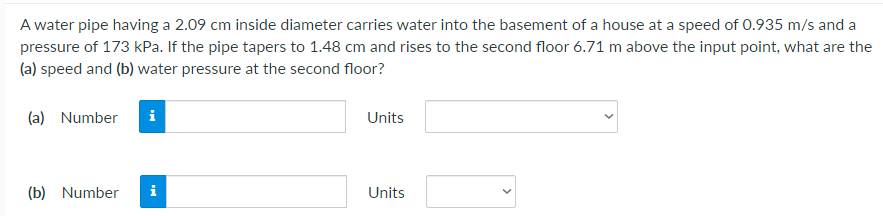 A water pipe having a 2.09 cm inside diameter carries water into the basement of a house at a speed of 0.935 m/s and a
pressure of 173 kPa. If the pipe tapers to 1.48 cm and rises to the second floor 6.71 m above the input point, what are the
(a) speed and (b) water pressure at the second floor?
(a) Number
i
Units
(b) Number
i
Units

