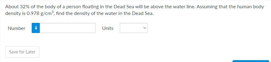 About 32% of the body of a person floating in the Dead Sea will be above the water line. Assuming that the human body
density is 0.978 g/cm³, find the density of the water in the Dead Sea.
Number
i
Units
Save for Later

