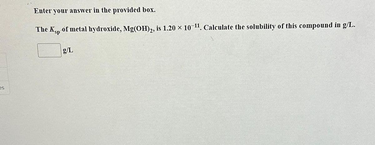 es
Enter your answer in the provided box.
The Ksp of metal hydroxide, Mg(OH)2, is 1.20 × 10-¹¹. Calculate the solubility of this compound in g/L.
g/L