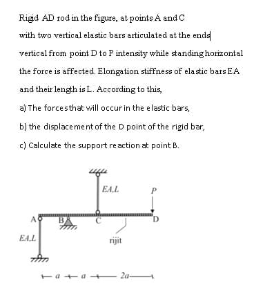 Rigid AD rod in the figure, at points A and C
with two vertical elastic bars articulated at the ends
vertical from point D to P intensity while standing horizontal
the force is affected. Elongation stiffness of ela stic bars EA
and their length is L. According to this,
a) The forcesthat will occurin the elastic bars,
b) the displacement of the D point of the rigid bar,
c) Calculate the support reaction at point B.
EA,L
A
B
D.
EA.L
rijit
Fa + a 2a-

