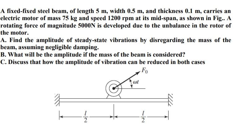 A fixed-fixed steel beam, of length 5 m, width 0.5 m, and thickness 0.1 m, carries an
electric motor of mass 75 kg and speed 1200 rpm at its mid-span, as shown in Fig.. A
rotating force of magnitude 5000N is developed due to the unbalance in the rotor of
the motor.
A. Find the amplitude of steady-state vibrations by disregarding the mass of the
beam, assuming negligible damping.
B. What will be the amplitude if the mass of the beam is considered?
C. Discuss that how the amplitude of vibration can be reduced in both cases
Fo
wt
2.
