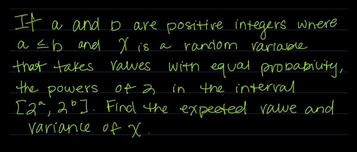 It a and I are positive integers where
a ≤ b and X is a random variable
that takes valves
the powers of 2
with equal probability,
in the interval
[2ª, 2°]. Find the expected rawe and
variance of x