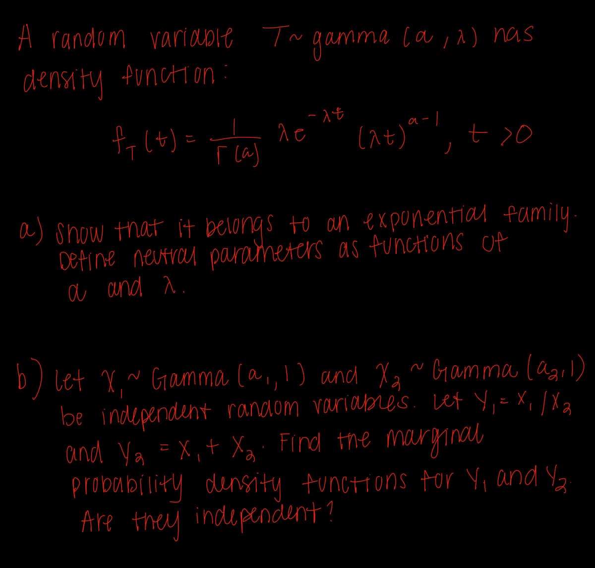 A random variable T~ gamma (a,^) has
density function
fy(t) = plas
r(a)
ле
-1t
0<7' 1-6 (76)
a) show that it belongs to an exponential family.
Define neutral parameters as functions of
a and a.
let X,~ Gamma (a,, 1) and X₂ ~ Gamma (921)
be independent random variables. Lex Y₁ = X₁/X₂
and Ya =X₁ + X₂. Find the marginal
probability density functions for Y₁ and Y2
Are they independent?