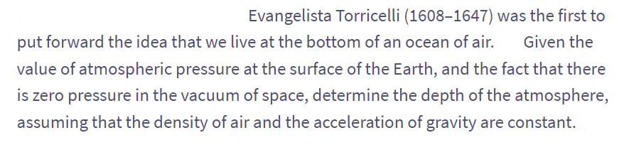 Evangelista Torricelli (1608-1647) was the first to
put forward the idea that we live at the bottom of an ocean of air. Given the
value of atmospheric pressure at the surface of the Earth, and the fact that there
is zero pressure in the vacuum of space, determine the depth of the atmosphere,
assuming that the density of air and the acceleration of gravity are constant.