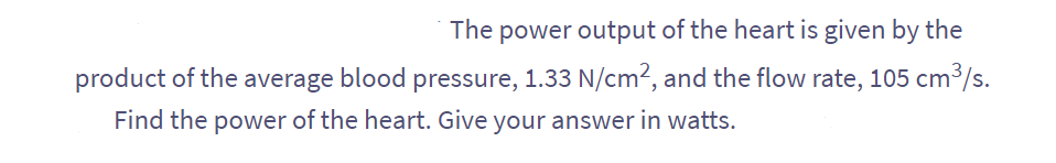 The power output of the heart is given by the
product of the average blood pressure, 1.33 N/cm², and the flow rate, 105 cm³/s.
Find the power of the heart. Give your answer in watts.