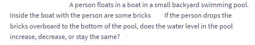 A person floats in a boat in a small backyard swimming pool.
Inside the boat with the person are some bricks If the person drops the
bricks overboard to the bottom of the pool, does the water level in the pool
increase, decrease, or stay the same?