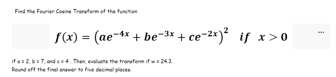 Find the Fourier Cosine Transform of the function
ƒ(x) = (ae-4x + be−³x + ce-²x)² if x>0
if a = 2, b = 7, and c = 4 . Then, evaluate the transform if w = 24.3.
Round off the final answer to five decimal places.