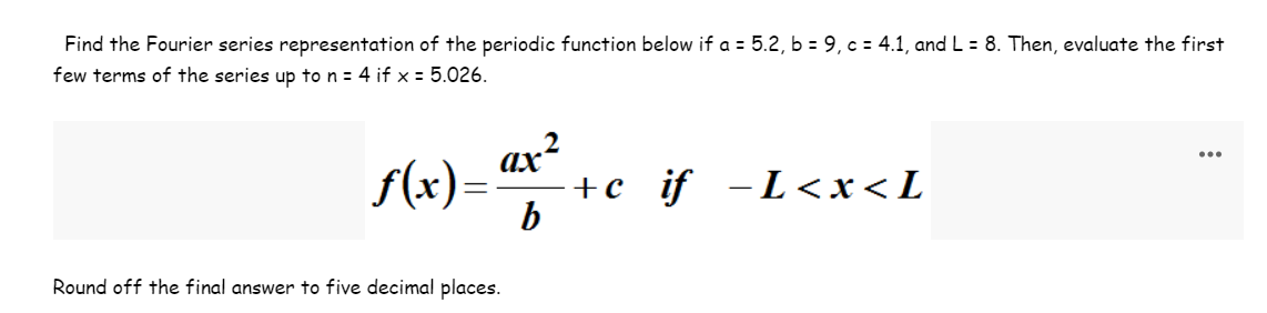 Find the Fourier series representation of the periodic function below if a = 5.2, b = 9, c = 4.1, and L = 8. Then, evaluate the first
few terms of the series up to n = 4 if x = 5.026.
f(x) = ax²
b
Round off the final answer to five decimal places.
+C
if −L<x<L