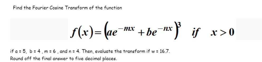 Find the Fourier Cosine Transform of the function
-mx
ƒ(x)=(ae-¹ + be=mx)³_if_x>0
if a = 5, b = 4, m = 6, and n = 4. Then, evaluate the transform if w = 16.7.
Round off the final answer to five decimal places.