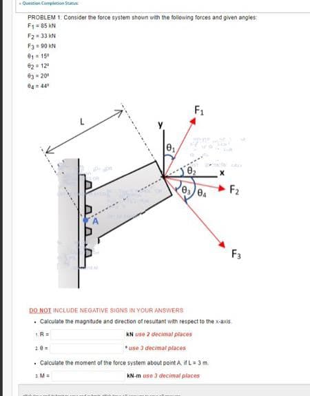 Question Completion Statu
PROBLEM 1. Consider the force system shown with the following forces and given angles
F₁ = 85 KN
F₂ = 33 KN
F3 = 90 KN
91 = 15⁰
02= 12⁹
93= 20⁰
04 = 44⁰
.
1.R=
HEM
20=
0₁.
0₂
0304
X
DO NOT INCLUDE NEGATIVE SIGNS IN YOUR ANSWERS
Calculate the magnitude and direction of resultant with respect to the x-axis
KN use 2 decimal places
*use 3 decimal places
. Calculate the moment of the force system about point A, if L = 3 m.
1 Ma
KN-m use 3 decimal places
F₂
F3