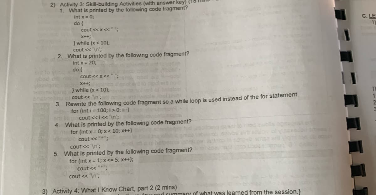 2) Activity 3: Skill-building Activities (with answer key) (1
1. What is printed by the following code fragment?
int x = 0;
do {
cout << x <<"";
x++;
} while (x < 10);
cout << '\n';
2.
What is printed by the following code fragment?
int x = 20;
en to you do {
cout << x <<"";
x++;
} while (x< 10);
stoel
cout << '\n';
evenwasle laun
Rewrite the following code fragment so a while loop is used instead of the for statement.
for (int i = 100; i >0; i--) ve
3.
er llego cout <<i<< '\n';
4.
col
What is printed by the following code fragment?
for (int x = 0; x<10; x++)
cout<<"*";
cout << '\n';
5. What is printed by the following code fragment?
for (int x = 1; x <= 5; x++);
cout<<"*
cout << '\n';
3) Activity 4: What I Know Chart, part 2 (2 mins)
soivos airt stslav
no lo songsb smaa s
Inno bode e ammen 3
summary of what was learned from the session.}
an
C. LES
1)
