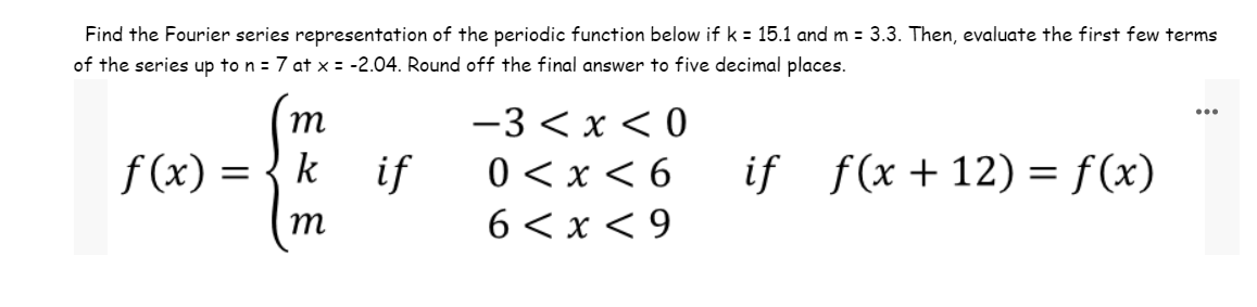 Find the Fourier series representation of the periodic function below if k = 15.1 and m = 3.3. Then, evaluate the first few terms
of the series up to n = 7 at x = -2.04. Round off the final answer to five decimal places.
if f(x+12) = f(x)
f(x) =
m
k
m
if
-3<x<0
0 < x < 6
6<x<9