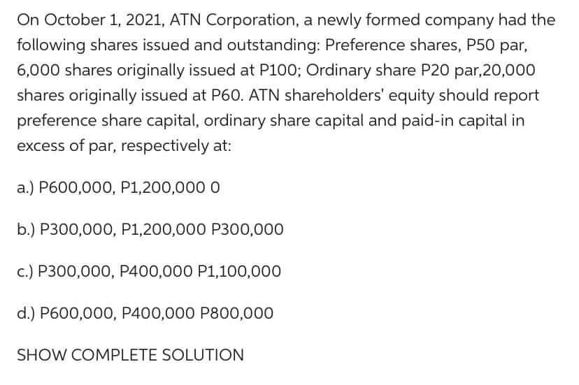 On October 1, 2021, ATN Corporation, a newly formed company had the
following shares issued and outstanding: Preference shares, P50 par,
6,000 shares originally issued at P100; Ordinary share P20 par,20,000
shares originally issued at P60. ATN shareholders' equity should report
preference share capital, ordinary share capital and paid-in capital in
excess of par, respectively at:
a.) P600,000, P1,200,000 0
b.) P300,000, P1,200,000 P300,000
c.) P300,000, P400,000 P1,100,000
d.) P600,000, P400,000 P800,000
SHOW COMPLETE SOLUTION