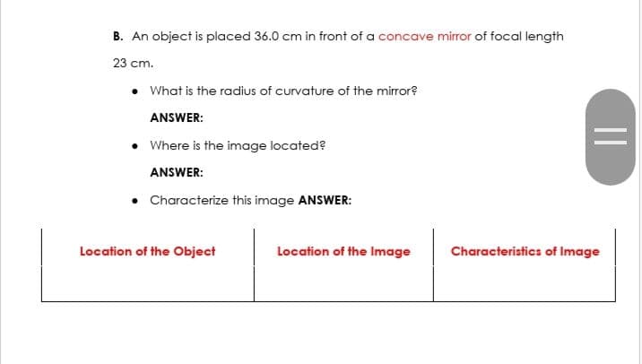 B. An object is placed 36.0 cm in front of a concave mirror of focal length
23 cm.
• What is the radius of curvature of the mirror?
ANSWER:
• Where is the image located?
ANSWER:
• Characterize this image ANSWER:
Location of the Object
Location of the Image
=
Characteristics of Image