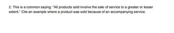 2. This is a common saying: "All products sold involve the sale of service to a greater or lesser
extent." Cite an example where a product was sold because of an accompanying service.
