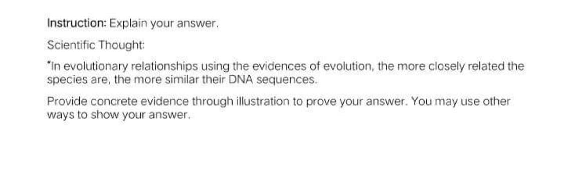 Instruction: Explain your answer.
Scientific Thought:
"In evolutionary relationships using the evidences of evolution, the more closely related the
species are, the more similar their DNA sequences.
Provide concrete evidence through illustration to prove your answer. You may use other
ways to show your answer.
