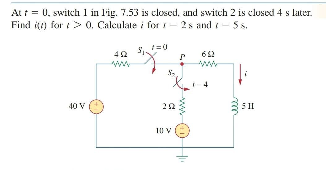 At t = 0, switch 1 in Fig. 7.53 is closed, and switch 2 is closed 4 s later.
Find i(t) for t> 0. Calculate i for t =
2 s and t = 5 s.
t = 0
S1
4Ω
6Ω
S2.
t = 4
40 V
2Ω
5 H
10 V
ll
