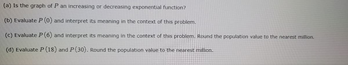 (a) Is the graph of P an increasing or decreasing exponential function?
(b) Evaluate P (0) and interpret its meaning in the context of this problem.
(c) Evaluate P (6) and interpret its meaning in the context of this problem. Round the population value to the nearest million.
(d) Evaluate P (18) and P (30). Round the population value to the nearest million.