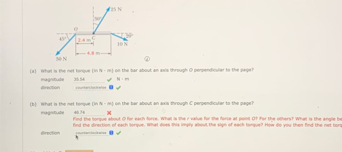 30%
25 N
45°
C
20°
2.4 m
10 N
4.8 m-
30 N
(a) What is the net torque (in N m) on the bar about an axis through O perpendicular to the page?
magnitude
direction
•
35.54
counterclockwise
N.m
(b) What is the net torque (in N m) on the bar about an axis through C perpendicular to the page?
magnitude
direction
46.74
•
x
Find the torque about O for each force. What is the r value for the force at point O? For the others? What is the angle be
find the direction of each torque. What does this imply about, the sign of each torque? How do you then find the net toro
counterclockwise e