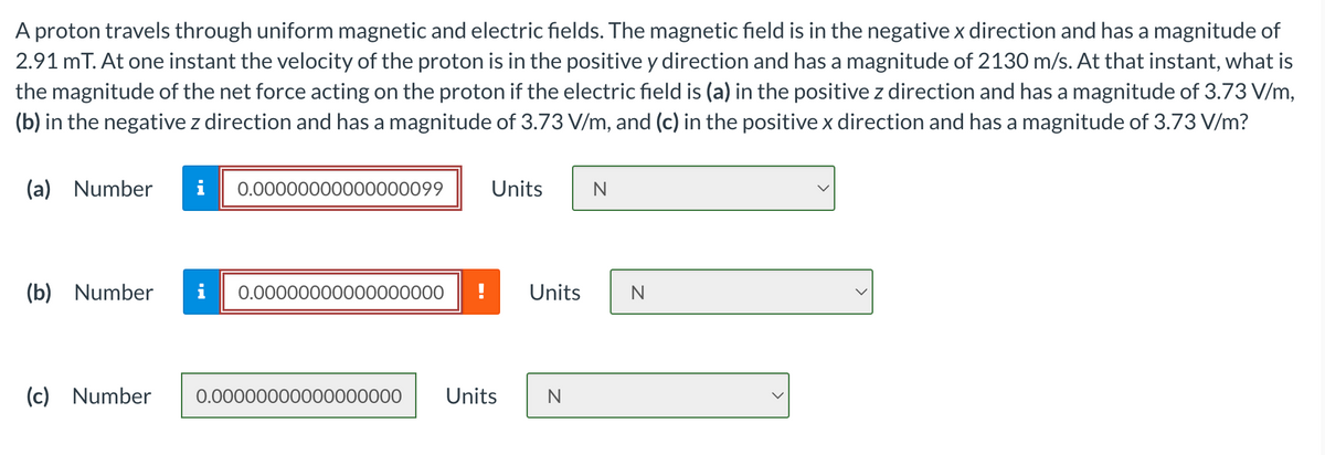 A proton travels through uniform magnetic and electric fields. The magnetic field is in the negative x direction and has a magnitude of
2.91 mT. At one instant the velocity of the proton is in the positive y direction and has a magnitude of 2130 m/s. At that instant, what is
the magnitude of the net force acting on the proton if the electric field is (a) in the positive z direction and has a magnitude of 3.73 V/m,
(b) in the negative z direction and has a magnitude of 3.73 V/m, and (c) in the positive x direction and has a magnitude of 3.73 V/m?
(a) Number
i
(b) Number
0.00000000000000099
0.00000000000000000
Units
N
Units
N
(c) Number
0.00000000000000000 Units
N