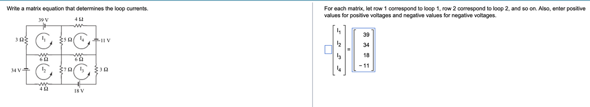 Write a matrix equation that determines the loop currents.
392
34 V
39 V
ww
692
که
250
ΤΩ
4 S2
ww
14
11 V
ww
69
13
392
For each matrix, let row 1 correspond to loop 1, row 2 correspond to loop 2, and so on. Also, enter positive
values for positive voltages and negative values for negative voltages.
39
12
34
13
18
-11
www
ΔΩ
18 V