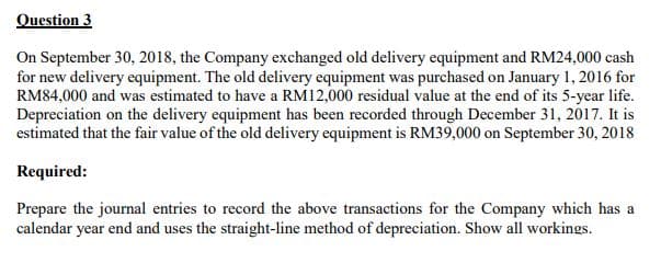 Question 3
On September 30, 2018, the Company exchanged old delivery equipment and RM24,000 cash
for new delivery equipment. The old delivery equipment was purchased on January 1, 2016 for
RM84,000 and was estimated to have a RM12,000 residual value at the end of its 5-year life.
Depreciation on the delivery equipment has been recorded through December 31, 2017. It is
estimated that the fair value of the old delivery equipment is RM39,000 on September 30, 2018
Required:
Prepare the journal entries to record the above transactions for the Company which has a
calendar year end and uses the straight-line method of depreciation. Show all workings.