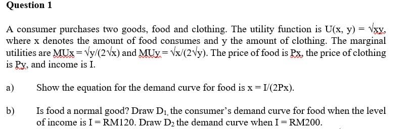 Question 1
A consumer purchases two goods, food and clothing. The utility function is U(x, y) = √xy.
where x denotes the amount of food consumes and y the amount of clothing. The marginal
utilities are MUX = √y/(2√x) and MUX=√x/(2√y). The price of food is Px, the price of clothing
is Py, and income is I.
a)
Show the equation for the demand curve for food is x = 1/(2Px).
b)
Is food a normal good? Draw D₁, the consumer's demand curve for food when the level
of income is I = RM120. Draw D₂ the demand curve when I = RM200.