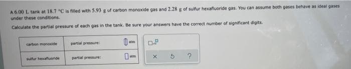 A 6.00 L tank at 18.7 °C is filled with 5.93 g of carbon monoxide gas and 2.28 g of sulfur hexafluoride gas. You can assume both gases behave as ideal gases
under these conditions.
Calculate the partial pressure of each gas in the tank. Be sure your answers have the correct number of significant digits.
carbon monoxide
partial pressure:
atm
0.P
sulfur hexafluoride
partial pressure:
t
X