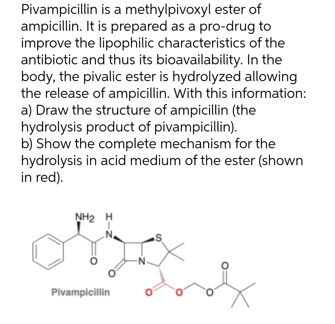 Pivampicillin is a methylpivoxyl ester of
ampicillin. It is prepared as a pro-drug to
improve the lipophilic characteristics of the
antibiotic and thus its bioavailability. In the
body, the pivalic ester is hydrolyzed allowing
the release of ampicillin. With this information:
a) Draw the structure of ampicillin (the
hydrolysis product of pivampicillin).
b) Show the complete mechanism for the
hydrolysis in acid medium of the ester (shown
in red).
NH2H
N
Pivampicillin