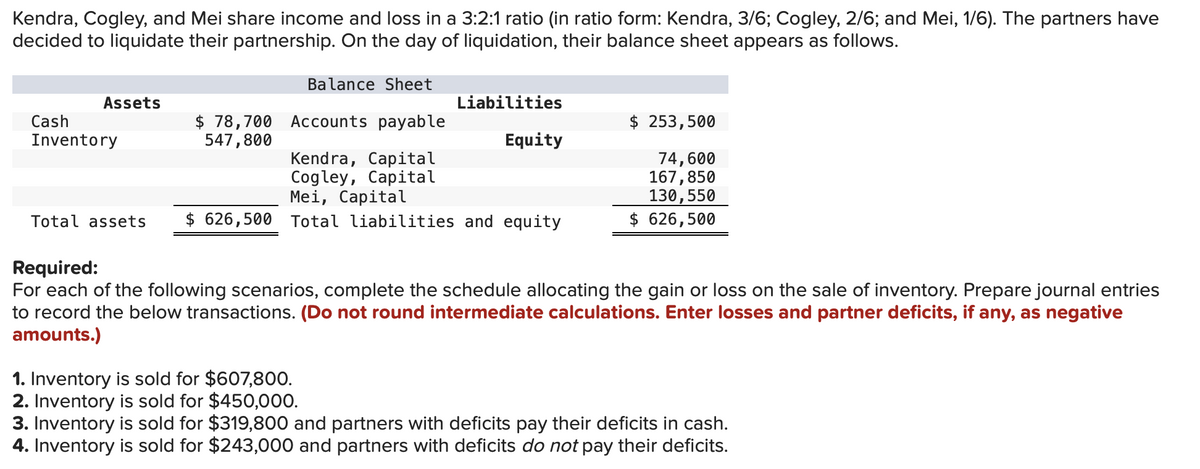 Kendra, Cogley, and Mei share income and loss in a 3:2:1 ratio (in ratio form: Kendra, 3/6; Cogley, 2/6; and Mei, 1/6). The partners have
decided to liquidate their partnership. On the day of liquidation, their balance sheet appears as follows.
Balance Sheet
Assets
Liabilities
Accounts payable
$ 253,500
Cash
Inventory
$78,700
547,800
Equity
Kendra, Capital
Cogley, Capital
Mei, Capital
74,600
167,850
130, 550
Total assets $ 626,500 Total liabilities and equity
$ 626,500
Required:
For each of the following scenarios, complete the schedule allocating the gain or loss on the sale of inventory. Prepare journal entries
to record the below transactions. (Do not round intermediate calculations. Enter losses and partner deficits, if any, as negative
amounts.)
1. Inventory is sold for $607,800.
2. Inventory is sold for $450,000.
3. Inventory is sold for $319,800 and partners with deficits pay their deficits in cash.
4. Inventory is sold for $243,000 and partners with deficits do not pay their deficits.