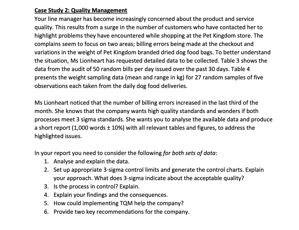 Case Study 2: Quality Management
Your line manager has become increasingly concerned about the product and service
quality. This results from a surge in the number of customers who have contacted her to
highlight problems they have encountered while shopping at the Pet Kingdom store. The
complains seem to focus on two areas; billing errors being made at the checkout and
variations in the weight of Pet Kingdom branded dried dog food bags. To better understand
the situation, Ms Lionheart has requested detailed data to be collected. Table 3 shows the
data from the audit of 50 random bills per day issued over the past 30 days. Table 4
presents the weight sampling data (mean and range in kg) for 27 random samples of five
observations each taken from the daily dog food deliveries.
Ms Lionheart noticed that the number of billing errors increased in the last third of the
month. She knows that the company wants high quality standards and wonders if both
processes meet 3 sigma standards. She wants you to analyse the available data and produce
a short report (1,000 words ± 10%) with all relevant tables and figures, to address the
highlighted issues.
In your report you need to consider the following for both sets of data:
1. Analyse and explain the data.
2. Set up appropriate 3-sigma control limits and generate the control charts. Explain
your approach. What does 3-sigma indicate about the acceptable quality?
3. the process in control? Explain.
4. Explain your findings and the consequences.
5. How could implementing TQM help the company?
6. Provide two key recommendations for the company.