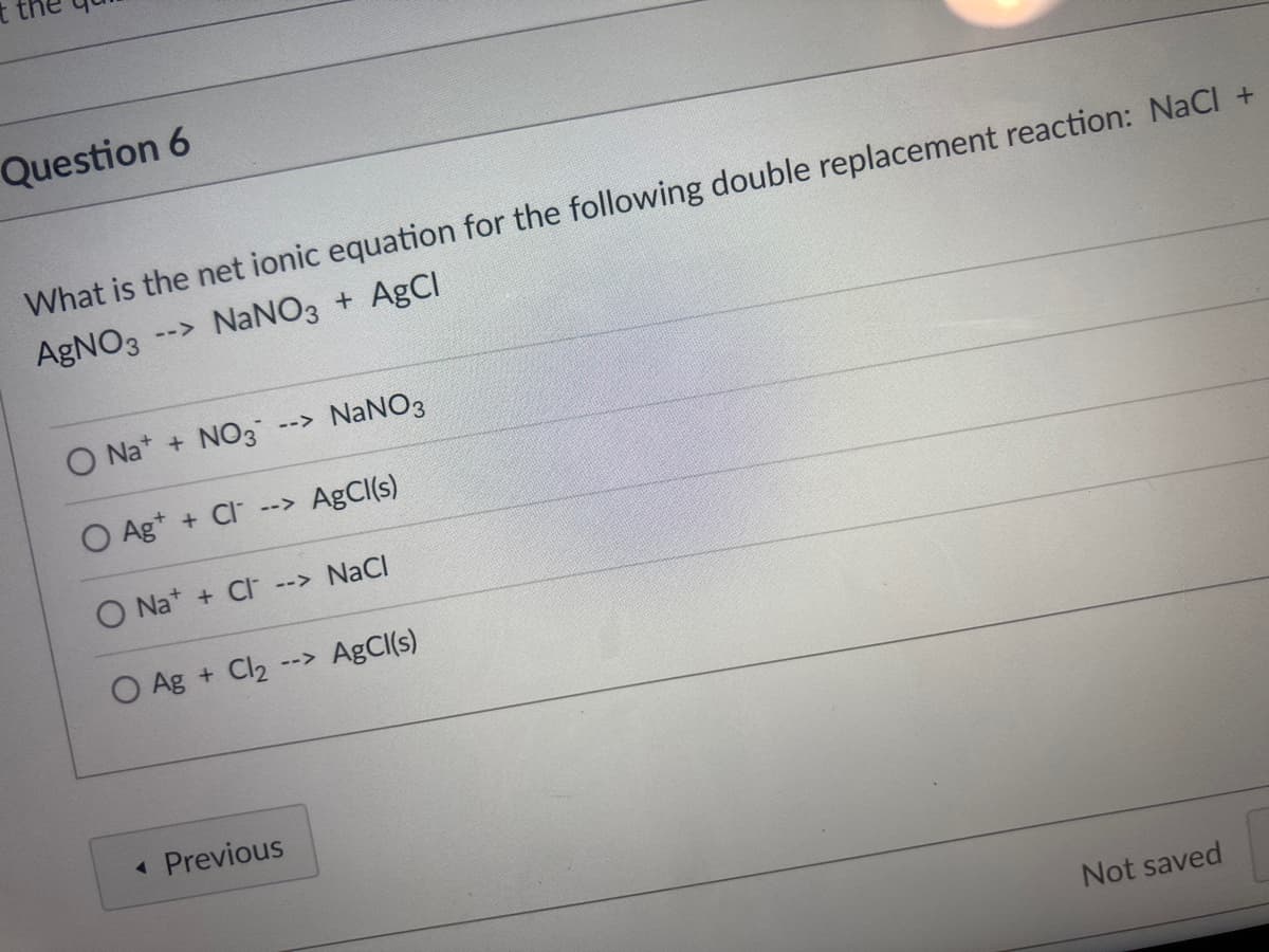 Question 6
What is the net ionic equation for the following double replacement reaction: NaCl +
AgNO3
--> NANO3 + AgCl
O Na* + NO3
NaNO3
-->
O Ag* + Cl--> AgCI(s)
O Na* + CI --> NaCl
O Ag + Cl2 --> AgCI(s)
Previous
Not saved
