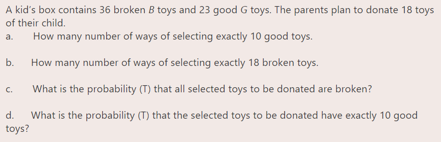 A kid's box contains 36 broken B toys and 23 good G toys. The parents plan to donate 18 toys
of their child.
a.
How many number of ways of selecting exactly 10 good toys.
b.
How many number of ways of selecting exactly 18 broken toys.
What is the probability (T) that all selected toys to be donated are broken?
C.
What is the probability (T) that the selected toys to be donated have exactly 10 good
toys?
d.
