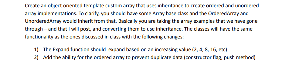 Create an object oriented template custom array that uses inheritance to create ordered and unordered
array implementations. To clarify, you should have some Array base class and the OrderedArray and
UnorderedArray would inherit from that. Basically you are taking the array examples that we have gone
through - and that I will post, and converting them to use inheritance. The classes will have the same
functionality as the ones discussed in class with the following changes:
1) The Expand function should expand based on an increasing value (2, 4, 8, 16, etc)
2) Add the ability for the ordered array to prevent duplicate data (constructor flag, push method)