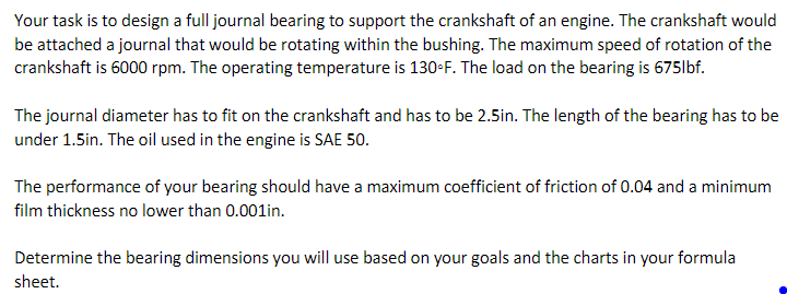 Your task is to design a full journal bearing to support the crankshaft of an engine. The crankshaft would
be attached a journal that would be rotating within the bushing. The maximum speed of rotation of the
crankshaft is 6000 rpm. The operating temperature is 130-F. The load on the bearing is 675lbf.
The journal diameter has to fit on the crankshaft and has to be 2.5in. The length of the bearing has to be
under 1.5in. The oil used in the engine is SAE 50.
The performance of your bearing should have a maximum coefficient of friction of 0.04 and a minimum
film thickness no lower than 0.001in.
Determine the bearing dimensions you will use based on your goals and the charts in your formula
sheet.

