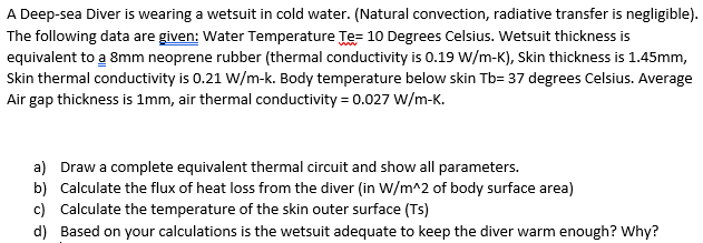 A Deep-sea Diver is wearing a wetsuit in cold water. (Natural convection, radiative transfer is negligible).
The following data are given: Water Temperature Te= 10 Degrees Celsius. Wetsuit thickness is
equivalent to a 8mm neoprene rubber (thermal conductivity is 0.19 W/m-K), Skin thickness is 1.45mm,
Skin thermal conductivity is 0.21 W/m-k. Body temperature below skin Tb= 37 degrees Celsius. Average
Air gap thickness is 1mm, air thermal conductivity = 0.027 w/m-K.
a) Draw a complete equivalent thermal circuit and show all parameters.
b) Calculate the flux of heat loss from the diver (in W/m^2 of body surface area)
c) Calculate the temperature of the skin outer surface (Ts)
d) Based on your calculations is the wetsuit adequate to keep the diver warm enough? Why?
