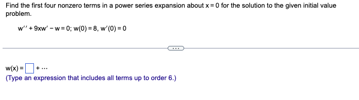 Find the first four nonzero terms in a power series expansion about x = 0 for the solution to the given initial value
problem.
w'' + 9xw' - w=0; w(0) = 8, w'(0) = 0
w(x) =
(Type an expression that includes all terms up to order 6.)
+ ...