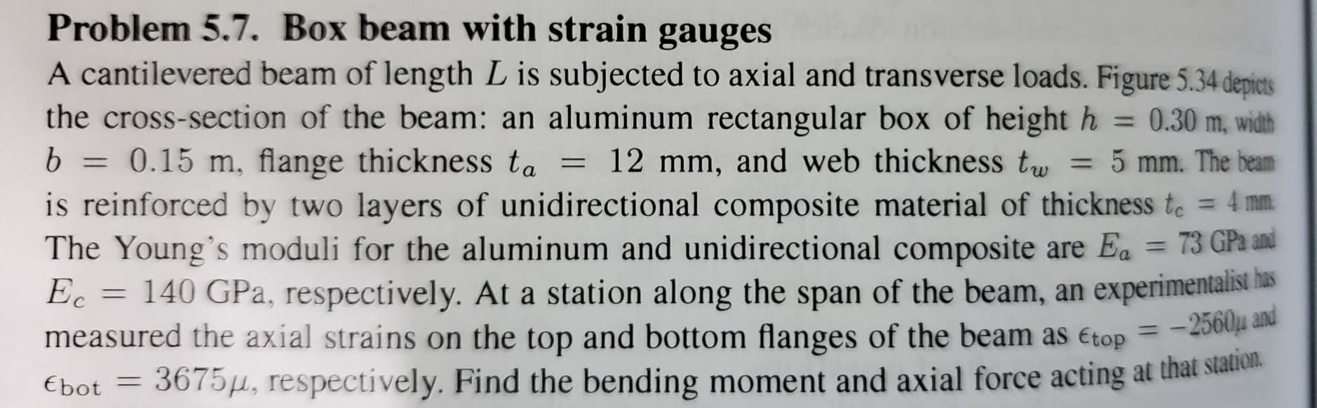 Problem 5.7. Box beam with strain gauges
A cantilevered beam of length L is subjected to axial and transverse loads. Figure 5.34 depicts
the cross-section of the beam: an aluminum rectangular box of height h = 0.30 m, width
b = 0.15 m, flange thickness ta
%3D
= 12 mm, and web thickness t, = 5 mm. The beam
is reinforced by two layers of unidirectional composite material of thickness te = 4 mm.
The Young's moduli for the aluminum and unidirectional composite are Ea = 73 GPa and
Ec = 140 GPa, respectively. At a station along the span of the beam, an experimentalist has
measured the axial strains on the top and bottom flanges of the beam as Etop = -20a e
%3D
-2560u and
3675µ, respectively. Find the bending moment and axial force acting at that siation.
%3D
Ebot =
