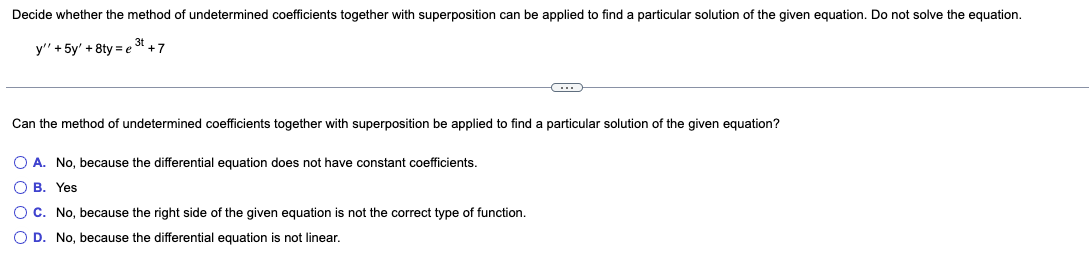 Decide whether the method of undetermined coefficients together with superposition can be applied to find a particular solution of the given equation. Do not solve the equation.
y" + 5y' +8ty=e3t +7
Can the method of undetermined coefficients together with superposition be applied to find a particular solution of the given equation?
O A. No, because the differential equation does not have constant coefficients.
OB. Yes
C
O C. No, because the right side of the given equation is not the correct type of function.
O D. No, because the differential equation is not linear.