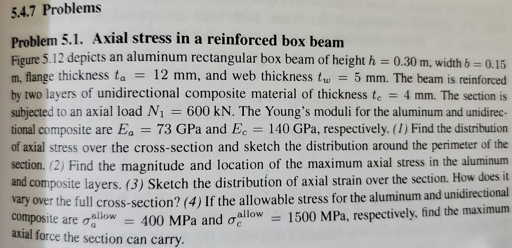 5.4.7 Problems
Problem 5.1. Axial stress in a reinforced box beam
Figure 5.12 depicts an aluminum rectangular box beam of height h = 0.30 m, width b = 0.15
%3D
m, flange thickness ta
by two layers of unidirectional composite material of thickness to
subjected to an axial load N1
tional composite are Ea = 73 GPa and Ec
of axial stress over the cross-section and sketch the distribution around the perimeter of the
section. (2) Find the magnitude and location of the maximum axial stress in the aluminum
and composite layers. (3) Sketch the distribution of axial strain over the section. How does it
vary over the full cross-section? (4) If the allowable stress for the aluminum and unidirectional
composite are
axial force the section can carry.
= 12 mm, and web thickness tu
5 mm. The beam is reinforced
= 4 mm. The section is
= 600 kN. The Young's moduli for the aluminum and unidirec-
140 GPa, respectively. (1) Find the distribution
allow
allow
= 1500 MPa, respectively, find the maximum
= 400 MPa and o
