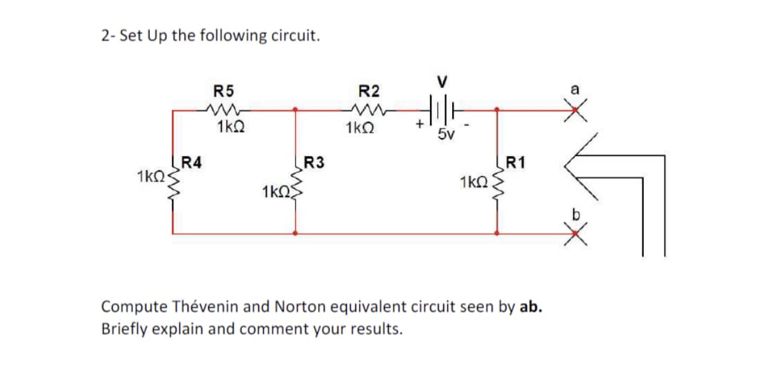 2- Set Up the following circuit.
1kQ
R4
R5
1kQ
1ΚΩΣ
R3
R2
ww
1kQ
+
5v
1kQ
R1
Compute Thévenin and Norton equivalent circuit seen by ab.
Briefly explain and comment your results.
a