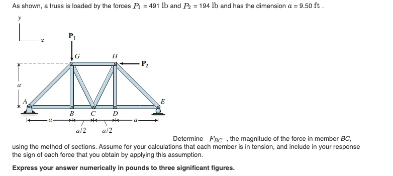 As shown, a truss is loaded by the forces P = 491 lb and P2 = 194 lb and has the dimension a = 9.50 ft .
P1
H
- P2
a
E
В С
D
a
a-
a/2
al2
Determine FBC , the magnitude of the force in member BC,
using the method of sections. Assume for your calculations that each member is in tension, and include in your response
the sign of each force that you obtain by applying this assumption.
Express your answer numerically in pounds to three significant figures.
