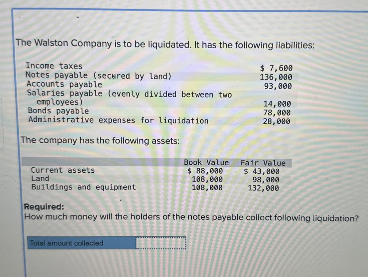 The Walston Company is to be liquidated. It has the following liabilities:
Income taxes
Notes payable (secured by land)
Accounts payable
Salaries payable (evenly divided between two
employees)
Bonds payable
Administrative expenses for liquidation
The company has the following assets:
$ 7,600
136,000
93,000
14,000
78,000
28,000
Book Value
Fair Value
Current assets
$ 88,000
Land
108,000
Buildings and equipment
108,000
$ 43,000
98,000
132,000
Required:
How much money will the holders of the notes payable collect following liquidation?
Total amount collected