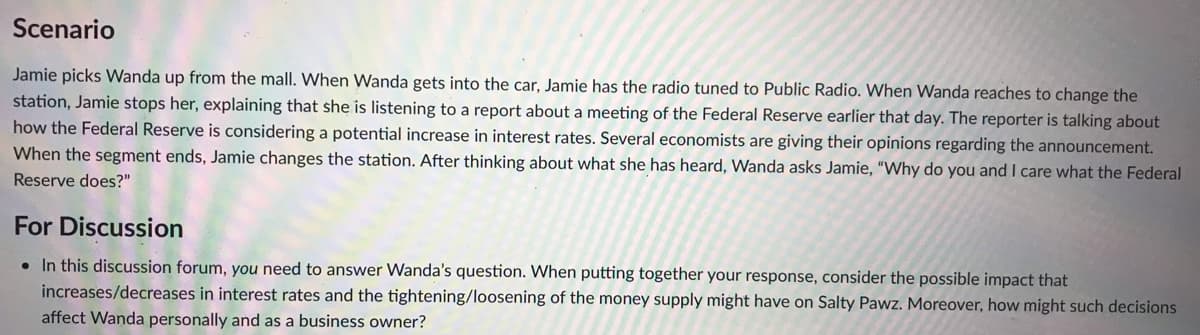 Scenario
Jamie picks Wanda up from the mall. When Wanda gets into the car, Jamie has the radio tuned to Public Radio. When Wanda reaches to change the
station, Jamie stops her, explaining that she is listening to a report about a meeting of the Federal Reserve earlier that day. The reporter is talking about
how the Federal Reserve is considering a potential increase in interest rates. Several economists are giving their opinions regarding the announcement.
When the segment ends, Jamie changes the station. After thinking about what she has heard, Wanda asks Jamie, "Why do you and I care what the Federal
Reserve does?"
For Discussion
• In this discussion forum, you need to answer Wanda's question. When putting together your response, consider the possible impact that
increases/decreases in interest rates and the tightening/loosening of the money supply might have on Salty Pawz. Moreover, how might such decisions
affect Wanda personally and as a business owner?
